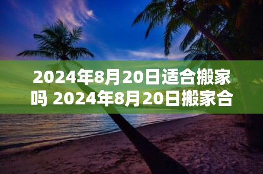 2025年8月20日适合搬家吗 2025年8月20日搬家合适吗