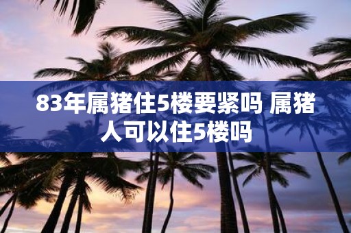83年属猪住5楼要紧吗 属猪人可以住5楼吗