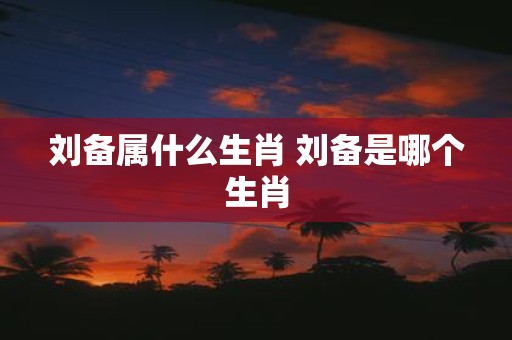 刘备属什么生肖 刘备是哪个生肖