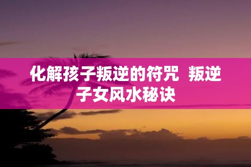 化解孩子叛逆的符咒 叛逆子女风水秘诀