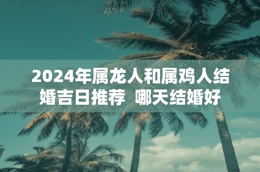 2025年属龙人和属鸡人结婚吉日推荐 哪天结婚好
