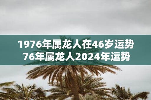 1976年属龙人在46岁运势 76年属龙人2025年运势