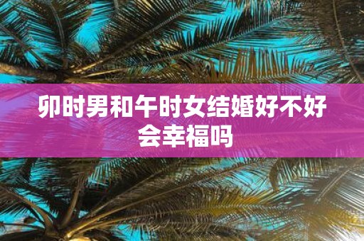 卯时男和午时女结婚好不好 会幸福吗