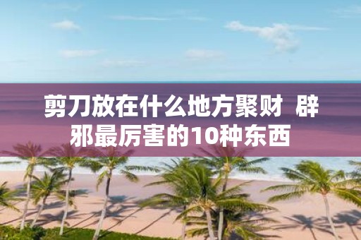 剪刀放在什么地方聚财 辟邪最厉害的10种东西
