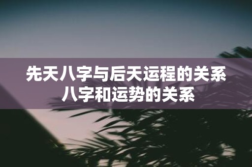先天八字与后天运程的关系 八字和运势的关系