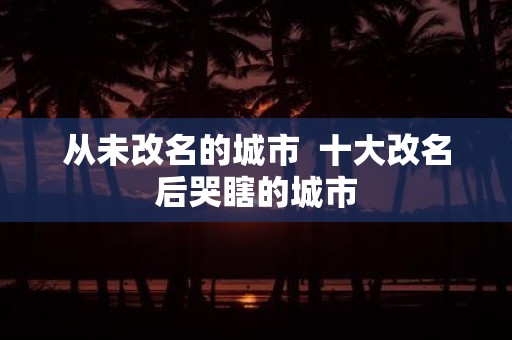从未改名的城市 十大改名后哭瞎的城市