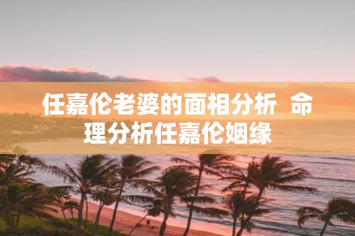 任嘉伦老婆的面相分析 命理分析任嘉伦姻缘