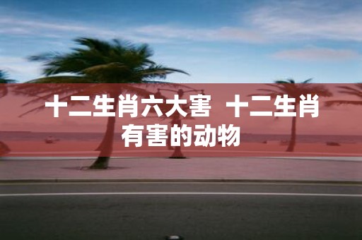 十二生肖六大害 十二生肖有害的动物
