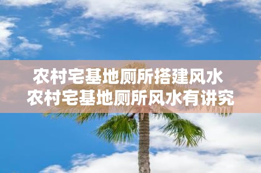 农村宅基地厕所搭建风水 农村宅基地厕所风水有讲究吗
