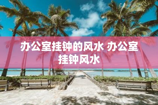 办公室挂钟的风水 办公室挂钟风水