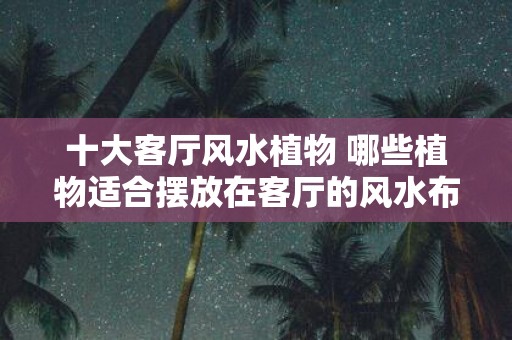 十大客厅风水植物 哪些植物适合摆放在客厅的风水布局中
