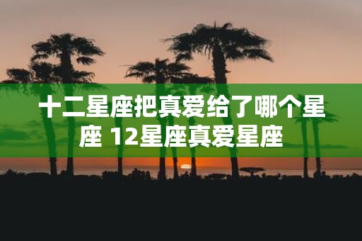 十二星座把真爱给了哪个星座 12星座真爱星座