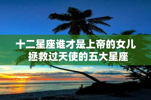 十二星座谁才是上帝的女儿 拯救过天使的五大星座