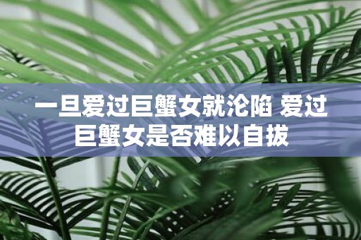 一旦爱过巨蟹女就沦陷 爱过巨蟹女是否难以自拔