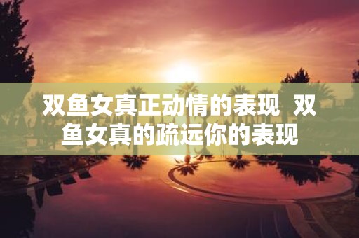 双鱼女真正动情的表现 双鱼女真的疏远你的表现