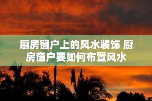 厨房窗户上的风水装饰 厨房窗户要如何布置风水