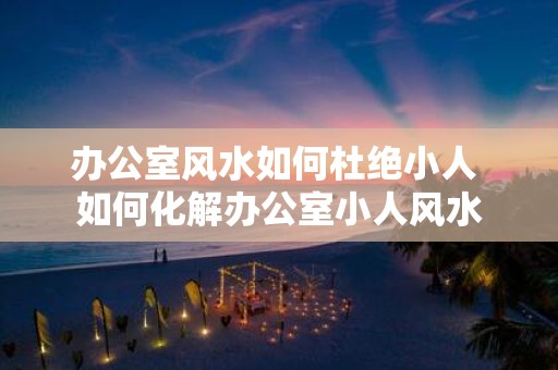 办公室风水如何杜绝小人 如何化解办公室小人风水