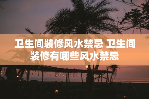 卫生间装修风水禁忌 卫生间装修有哪些风水禁忌