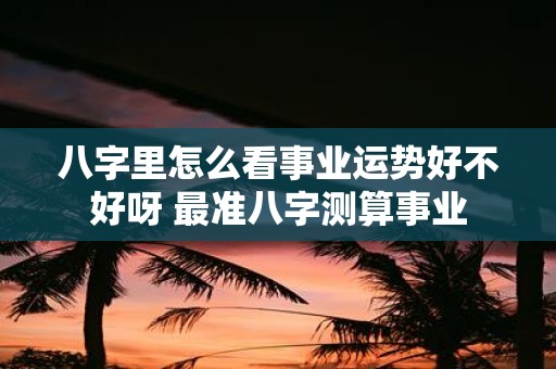 八字里怎么看事业运势好不好呀 最准八字测算事业