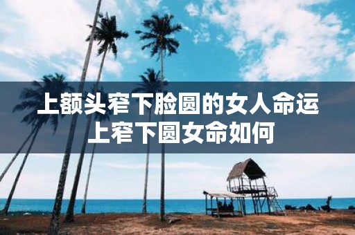 上额头窄下脸圆的女人命运 上窄下圆女命如何