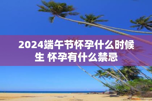 2025端午节怀孕什么时候生 怀孕有什么禁忌