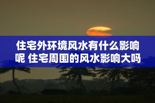 住宅外环境风水有什么影响呢 住宅周围的风水影响大吗