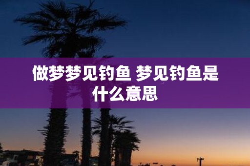 做梦梦见钓鱼 梦见钓鱼是什么意思