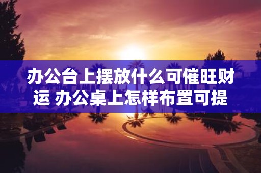 办公台上摆放什么可催旺财运 办公桌上怎样布置可提升财运