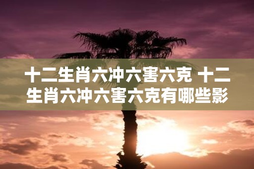 十二生肖六冲六害六克 十二生肖六冲六害六克有哪些影响