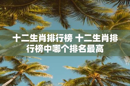 十二生肖排行榜 十二生肖排行榜中哪个排名最高