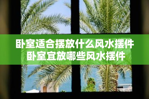 卧室适合摆放什么风水摆件 卧室宜放哪些风水摆件