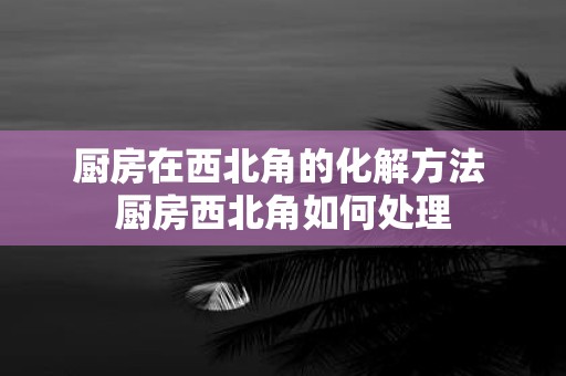 厨房在西北角的化解方法 厨房西北角如何处理