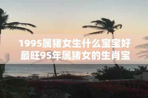 1995属猪女生什么宝宝好 最旺95年属猪女的生肖宝宝