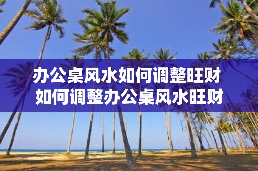 办公桌风水如何调整旺财 如何调整办公桌风水旺财