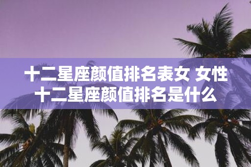 十二星座颜值排名表女 女性十二星座颜值排名是什么