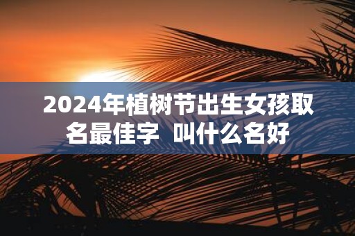 2025年植树节出生女孩取名最佳字 叫什么名好