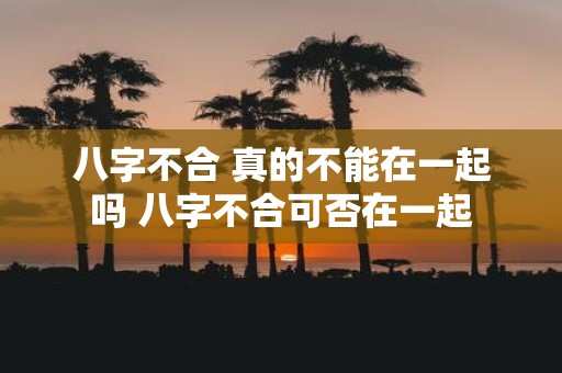 八字不合 真的不能在一起吗 八字不合可否在一起