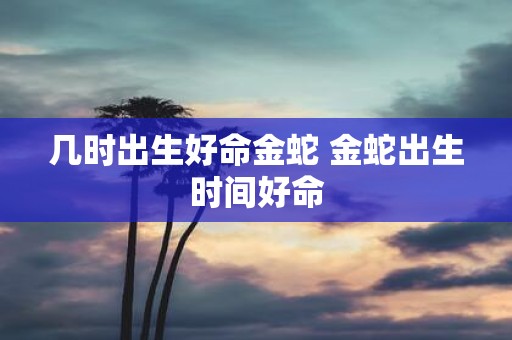 几时出生好命金蛇 金蛇出生时间好命