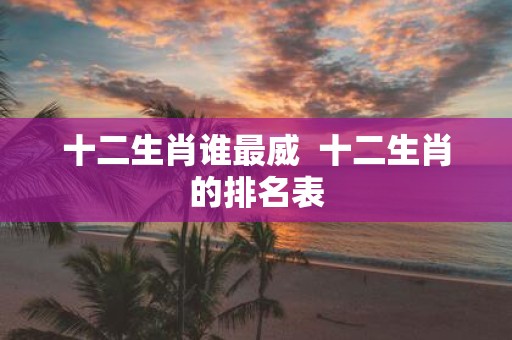 十二生肖谁最威 十二生肖的排名表