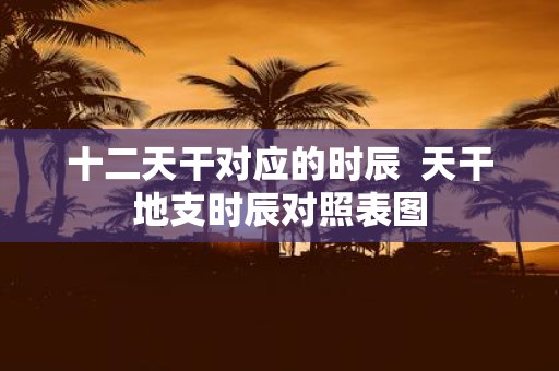 十二天干对应的时辰 天干地支时辰对照表图