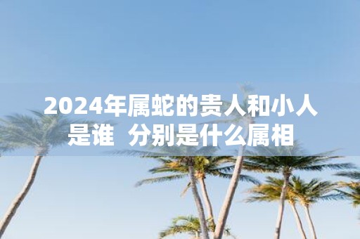 2025年属蛇的贵人和小人是谁 分别是什么属相