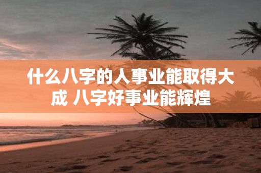 什么八字的人事业能取得大成 八字好事业能辉煌