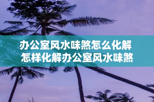 办公室风水味煞怎么化解 怎样化解办公室风水味煞