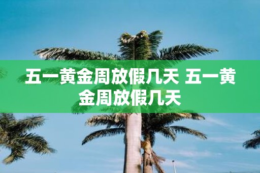 五一黄金周放假几天 五一黄金周放假几天
