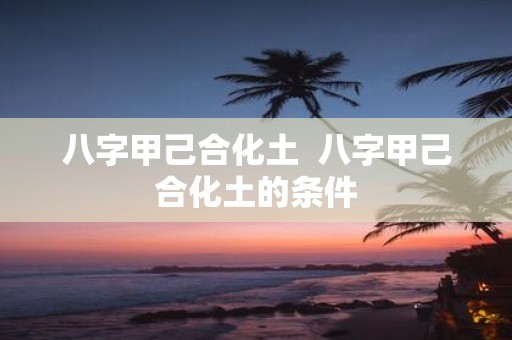 八字甲己合化土 八字甲己合化土的条件