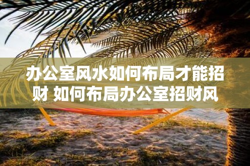 办公室风水如何布局才能招财 如何布局办公室招财风水