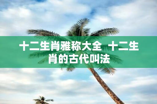 十二生肖雅称大全 十二生肖的古代叫法