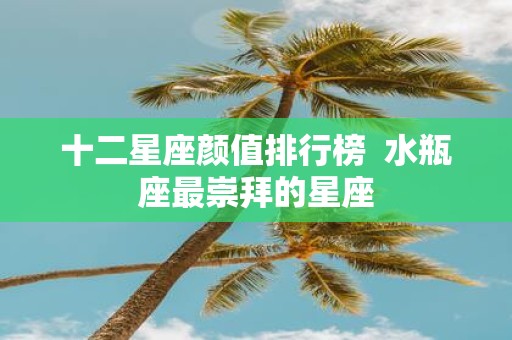 十二星座颜值排行榜 水瓶座最崇拜的星座