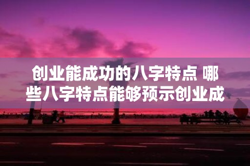 创业能成功的八字特点 哪些八字特点能够预示创业成功
