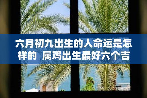 六月初九出生的人命运是怎样的 属鸡出生最好六个吉日
